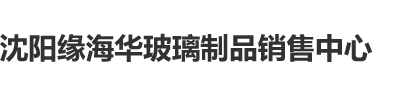 www.淫水操B沈阳缘海华玻璃制品销售中心